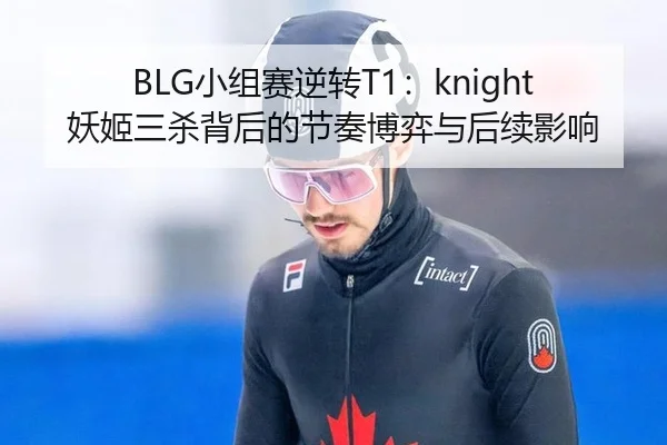 BLG小组赛逆转T1：knight妖姬三杀背后的节奏博弈与后续影响